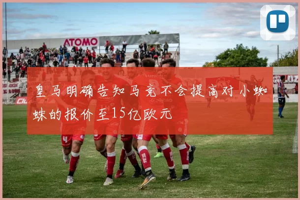皇马明确告知马竞不会提高对小蜘蛛的报价至15亿欧元