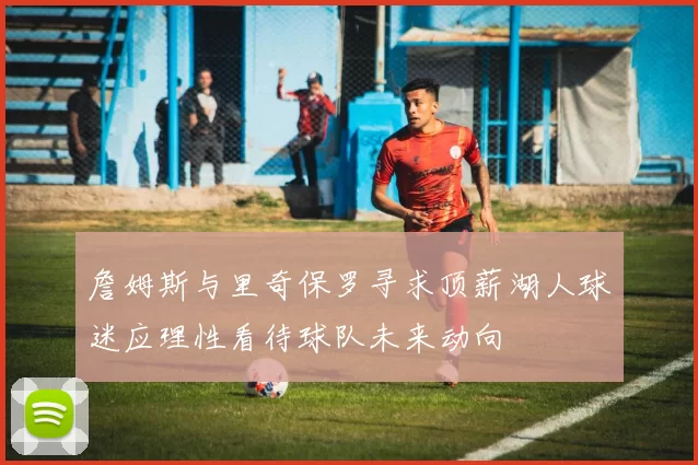 詹姆斯与里奇保罗寻求顶薪湖人球迷应理性看待球队未来动向