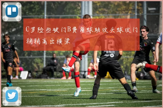 C罗险些破门B费角球助攻头球攻门稍稍高出横梁