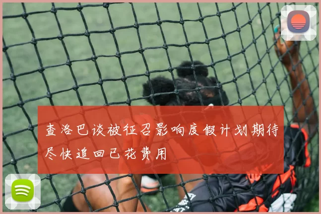 查洛巴谈被征召影响度假计划期待尽快追回已花费用