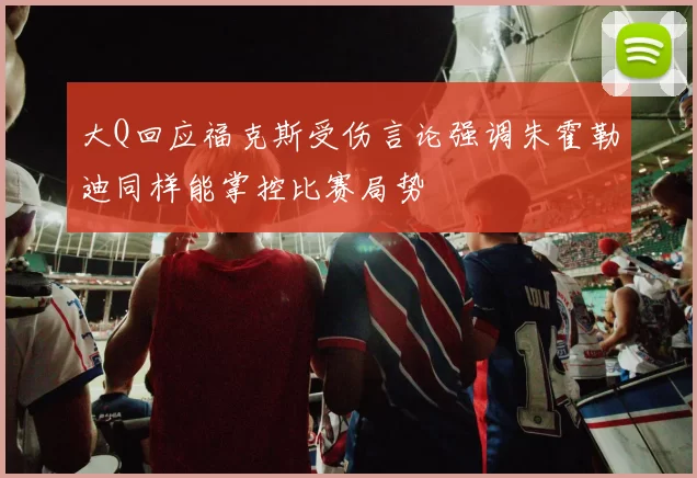 大Q回应福克斯受伤言论强调朱霍勒迪同样能掌控比赛局势